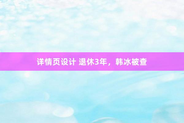 详情页设计 退休3年，韩冰被查