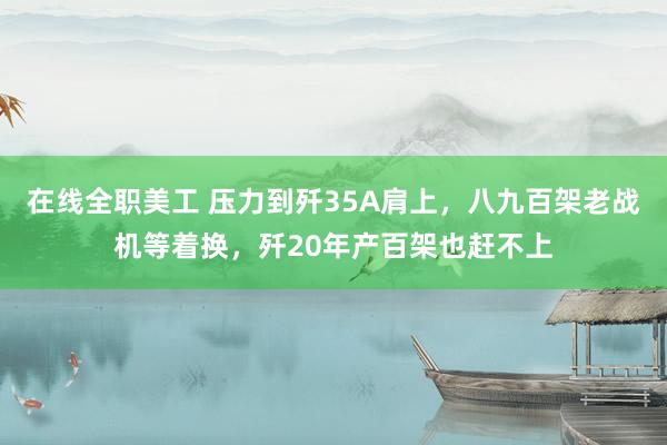 在线全职美工 压力到歼35A肩上，八九百架老战机等着换，歼20年产百架也赶不上